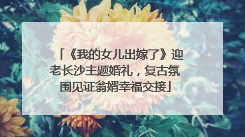 《我的女儿出嫁了》迎老长沙主题婚礼,复古氛围见证翁婿幸福交接