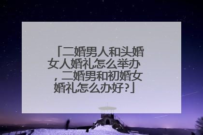 二婚男人和头婚女人婚礼怎么举办，二婚男和初婚女婚礼怎么办好?