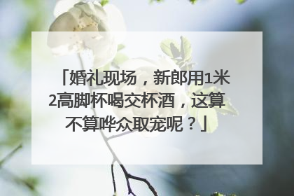 婚礼现场，新郎用1米2高脚杯喝交杯酒，这算不算哗众取宠呢？