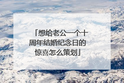 想给老公一个十周年结婚纪念日的惊喜怎么策划