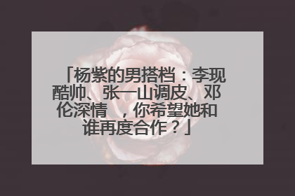 杨紫的男搭档：李现酷帅、张一山调皮、邓伦深情 ，你希望她和谁再度合作？