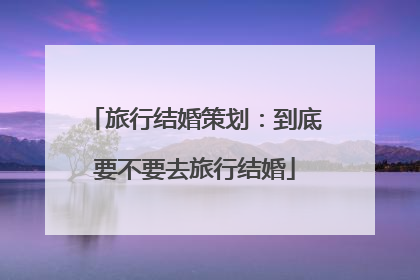 旅行结婚策划:到底要不要去旅行结婚
