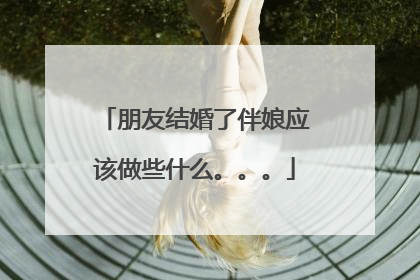 朋友结婚了伴娘应该做些什么。。。